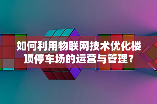 如何利用物联网技术优化楼顶停车场的运营与管理？