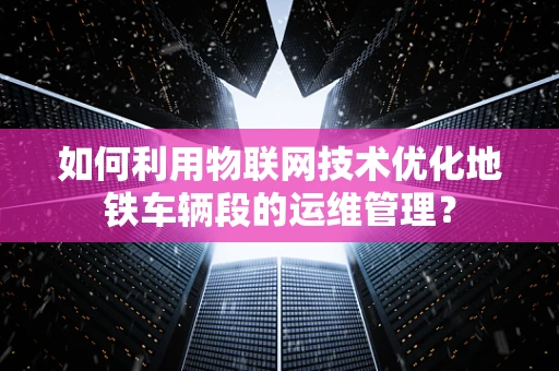 如何利用物联网技术优化地铁车辆段的运维管理？
