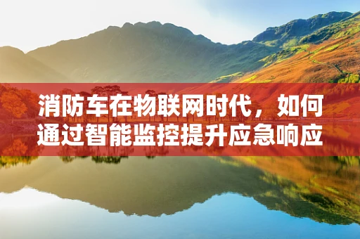 消防车在物联网时代，如何通过智能监控提升应急响应效率？