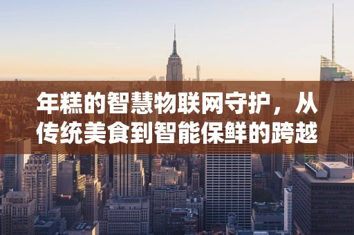 年糕的智慧物联网守护，从传统美食到智能保鲜的跨越