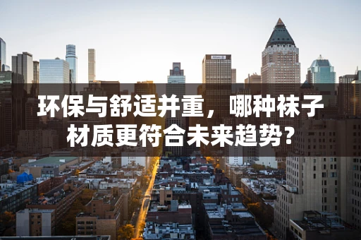 环保与舒适并重，哪种袜子材质更符合未来趋势？