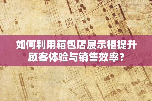 如何利用箱包店展示柜提升顾客体验与销售效率？