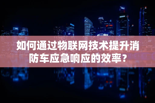 如何通过物联网技术提升消防车应急响应的效率？