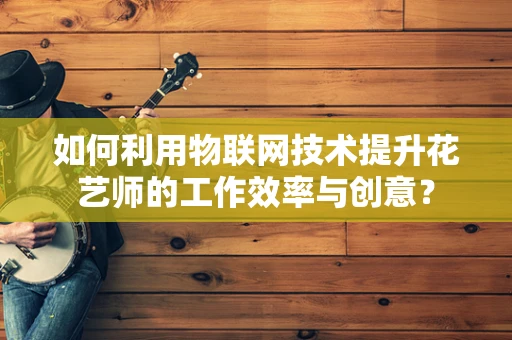 如何利用物联网技术提升花艺师的工作效率与创意？