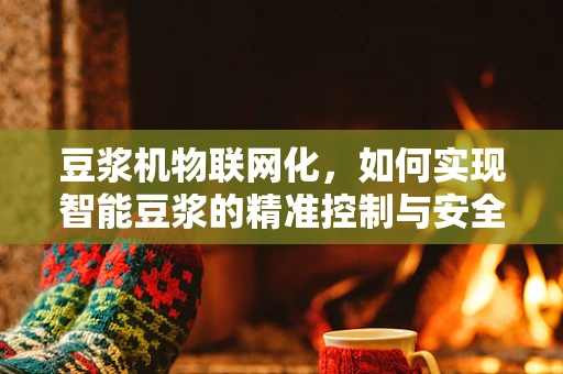 豆浆机物联网化，如何实现智能豆浆的精准控制与安全监控？