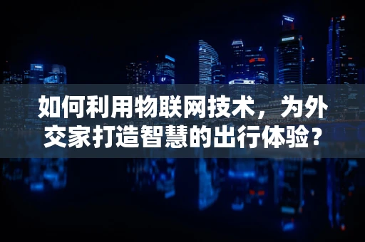 如何利用物联网技术，为外交家打造智慧的出行体验？