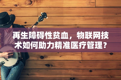 再生障碍性贫血，物联网技术如何助力精准医疗管理？