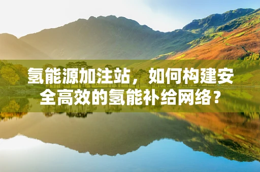 氢能源加注站，如何构建安全高效的氢能补给网络？