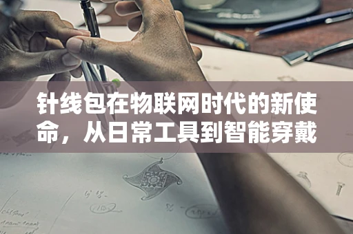 针线包在物联网时代的新使命，从日常工具到智能穿戴配件