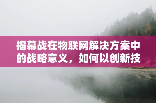 揭幕战在物联网解决方案中的战略意义，如何以创新技术点燃市场热情？
