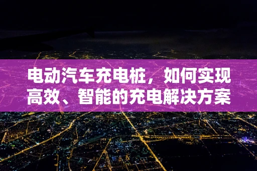 电动汽车充电桩，如何实现高效、智能的充电解决方案？