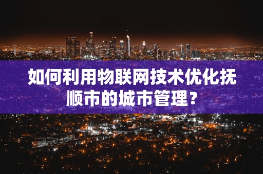 如何利用物联网技术优化抚顺市的城市管理？