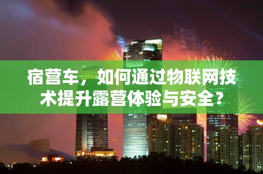 宿营车，如何通过物联网技术提升露营体验与安全？