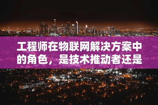 工程师在物联网解决方案中的角色，是技术推动者还是创新催化剂？