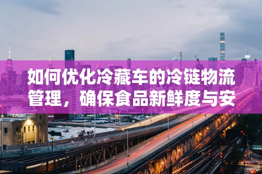 如何优化冷藏车的冷链物流管理，确保食品新鲜度与安全？