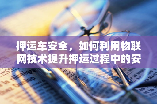 押运车安全，如何利用物联网技术提升押运过程中的安全保障？