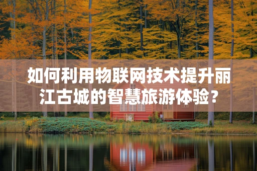 如何利用物联网技术提升丽江古城的智慧旅游体验？