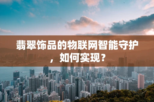 翡翠饰品的物联网智能守护，如何实现？