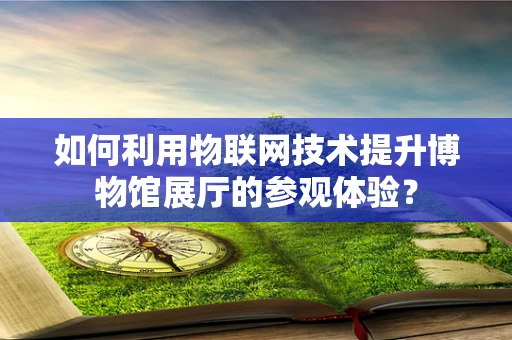 如何利用物联网技术提升博物馆展厅的参观体验？
