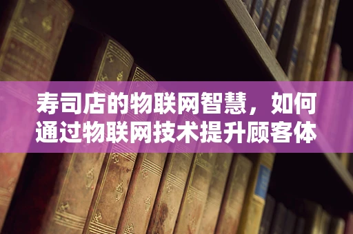寿司店的物联网智慧，如何通过物联网技术提升顾客体验？