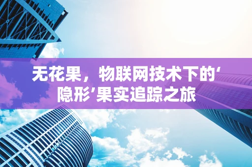 无花果，物联网技术下的‘隐形’果实追踪之旅