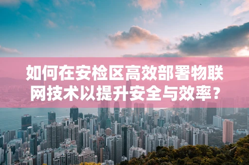 如何在安检区高效部署物联网技术以提升安全与效率？