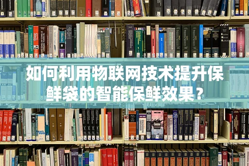 如何利用物联网技术提升保鲜袋的智能保鲜效果？