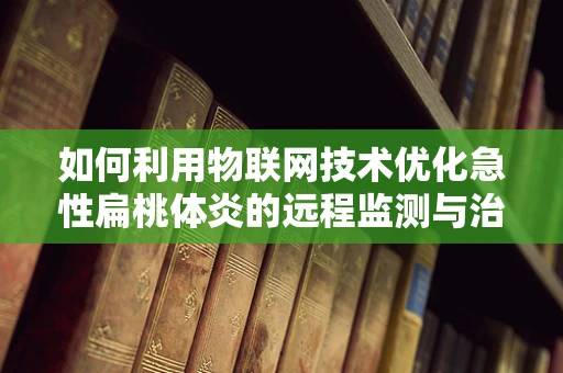 如何利用物联网技术优化急性扁桃体炎的远程监测与治疗？