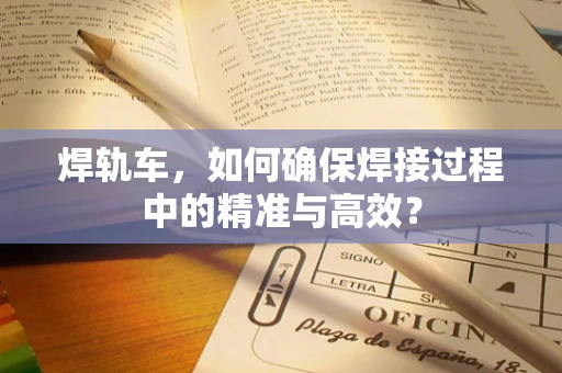 焊轨车，如何确保焊接过程中的精准与高效？