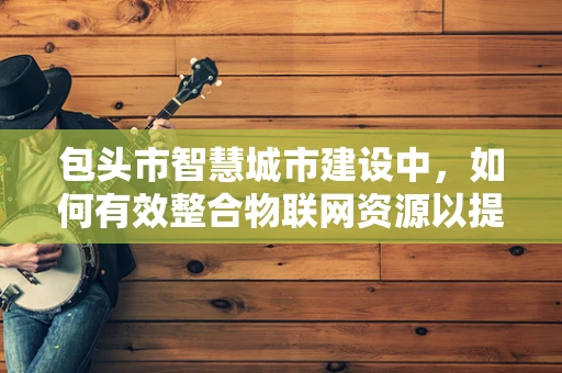包头市智慧城市建设中，如何有效整合物联网资源以提升城市管理效率？