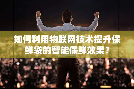 如何利用物联网技术提升保鲜袋的智能保鲜效果？