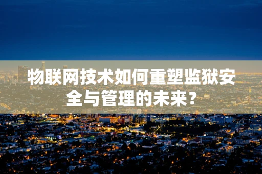 物联网技术如何重塑监狱安全与管理的未来？