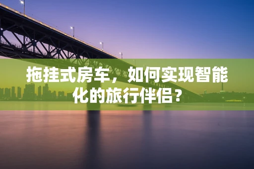 拖挂式房车，如何实现智能化的旅行伴侣？