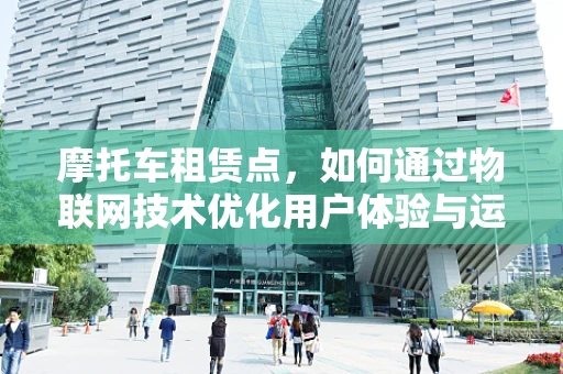摩托车租赁点，如何通过物联网技术优化用户体验与运营效率？