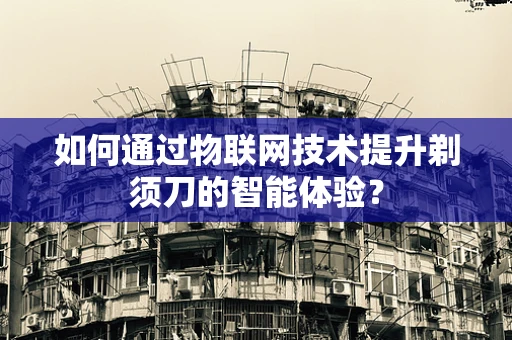 如何通过物联网技术提升剃须刀的智能体验？